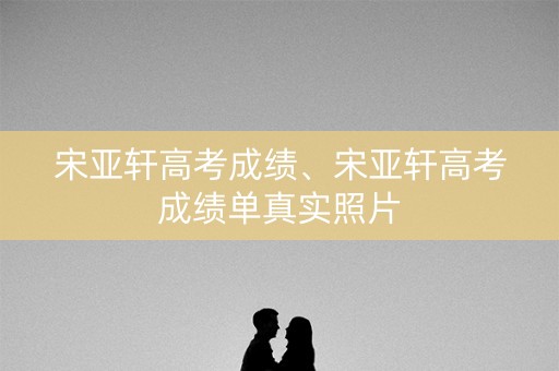 宋亚轩高考成绩、宋亚轩高考成绩单真实照片