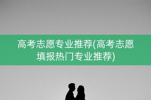 高考志愿专业推荐(高考志愿填报热门专业推荐)