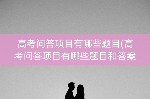高考问答项目有哪些题目(高考问答项目有哪些题目和答案)