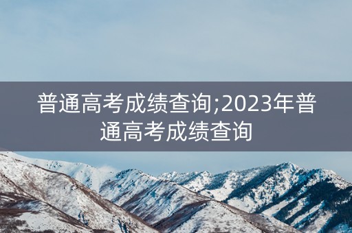 普通高考成绩查询;2023年普通高考成绩查询