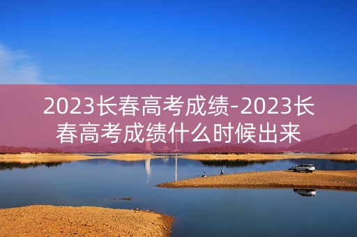 2023长春高考成绩-2023长春高考成绩什么时候出来