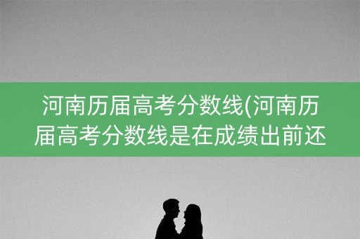 河南历届高考分数线(河南历届高考分数线是在成绩出前还是后)