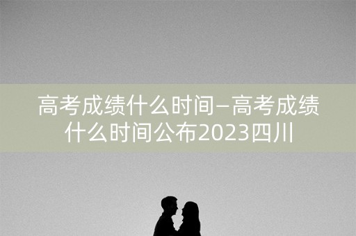 高考成绩什么时间—高考成绩什么时间公布2023四川