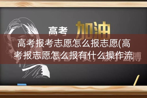 高考报考志愿怎么报志愿(高考报志愿怎么报有什么操作流程)