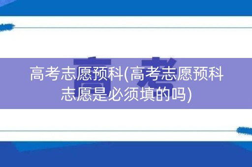 高考志愿预科(高考志愿预科志愿是必须填的吗)