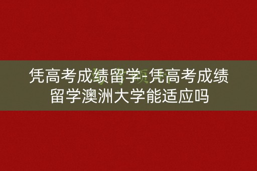 凭高考成绩留学-凭高考成绩留学澳洲大学能适应吗