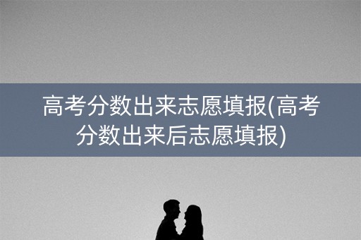 高考分数出来志愿填报(高考分数出来后志愿填报)