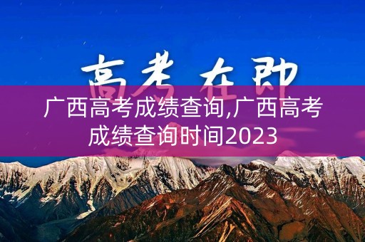 广西高考成绩查询,广西高考成绩查询时间2023