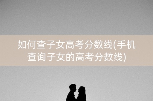 如何查子女高考分数线(手机查询子女的高考分数线) 如何查子女高考分数线(手机查询子女的高考分数线)
