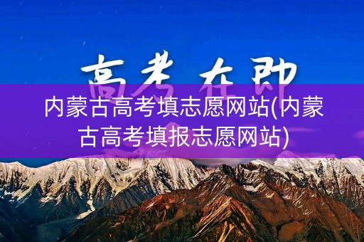 内蒙古高考填志愿网站(内蒙古高考填报志愿网站)