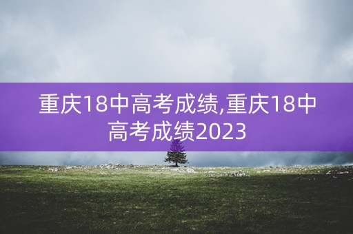 重庆18中高考成绩,重庆18中高考成绩2023
