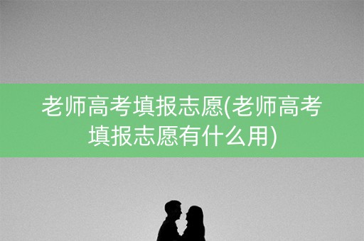 老师高考填报志愿(老师高考填报志愿有什么用)