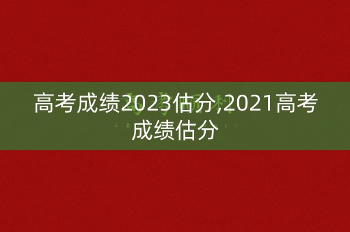 高考成绩2023估分,2021高考成绩估分