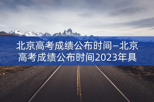 北京高考成绩公布时间—北京高考成绩公布时间2023年具体时间