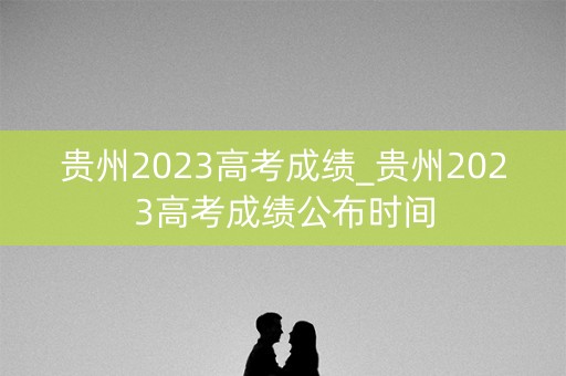 贵州2023高考成绩_贵州2023高考成绩公布时间