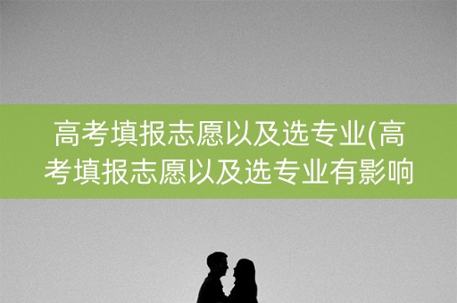 高考填报志愿以及选专业(高考填报志愿以及选专业有影响吗)