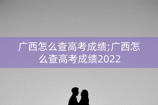 广西怎么查高考成绩;广西怎么查高考成绩2022