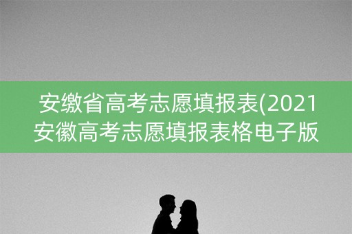 安缴省高考志愿填报表(2021安徽高考志愿填报表格电子版)