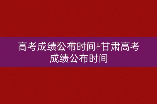 高考成绩公布时间-甘肃高考成绩公布时间