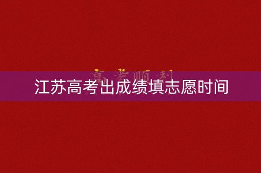 江苏高考出成绩填志愿时间 江苏高考出成绩填志愿时间