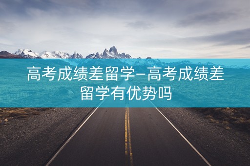 高考成绩差留学—高考成绩差留学有优势吗