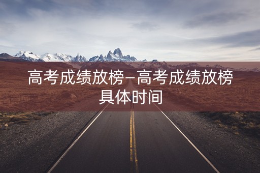 高考成绩放榜—高考成绩放榜具体时间