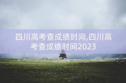 四川高考查成绩时间,四川高考查成绩时间2023
