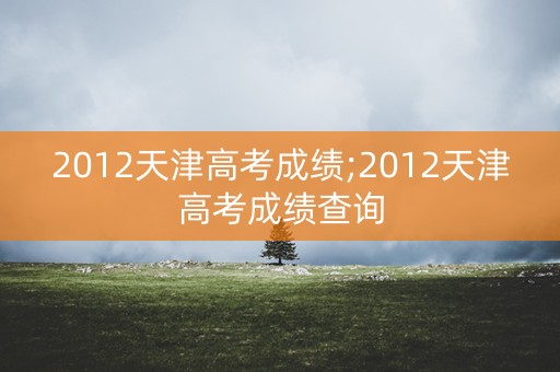 2012天津高考成绩;2012天津高考成绩查询