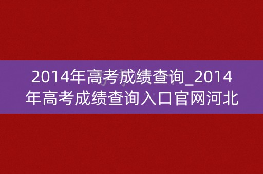 2014年高考成绩查询_2014年高考成绩查询入口官网河北