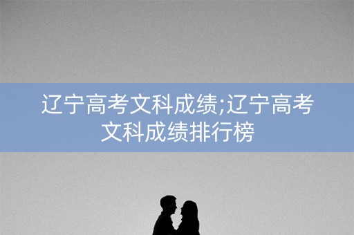 辽宁高考文科成绩;辽宁高考文科成绩排行榜