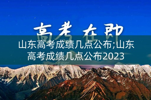 山东高考成绩几点公布;山东高考成绩几点公布2023