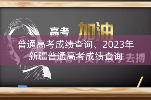 普通高考成绩查询、2023年新疆普通高考成绩查询