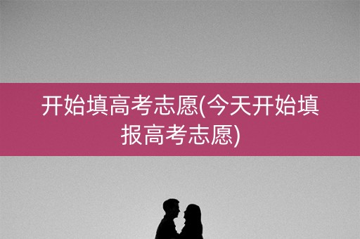 开始填高考志愿(今天开始填报高考志愿) 开始填高考志愿(今天开始填报高考志愿)