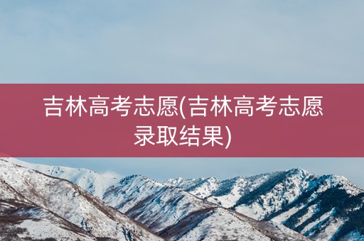 吉林高考志愿(吉林高考志愿录取结果)