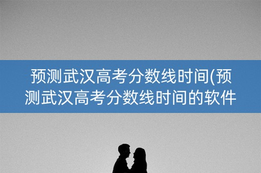 预测武汉高考分数线时间(预测武汉高考分数线时间的软件)