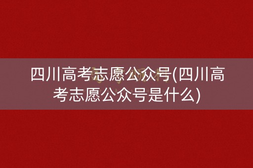 四川高考志愿公众号(四川高考志愿公众号是什么)