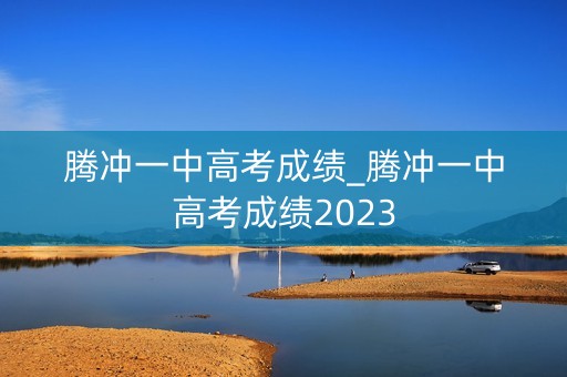 腾冲一中高考成绩_腾冲一中高考成绩2023