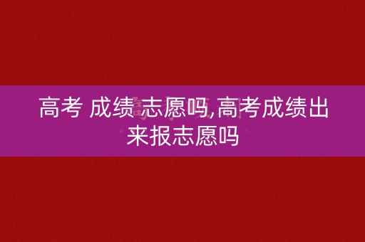 高考 成绩 志愿吗,高考成绩出来报志愿吗