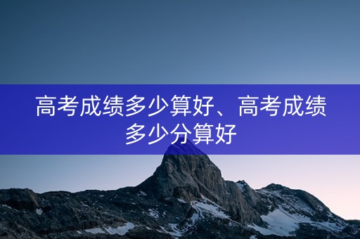 高考成绩多少算好、高考成绩多少分算好