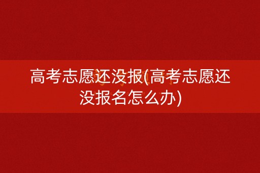 高考志愿还没报(高考志愿还没报名怎么办)