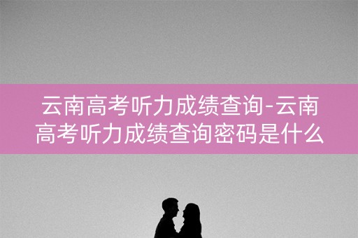 云南高考听力成绩查询-云南高考听力成绩查询密码是什么