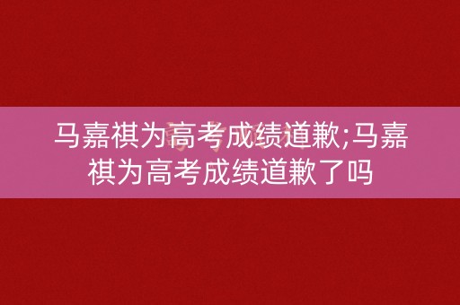 马嘉祺为高考成绩道歉;马嘉祺为高考成绩道歉了吗