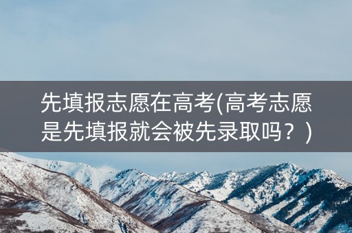 先填报志愿在高考(高考志愿是先填报就会被先录取吗？)