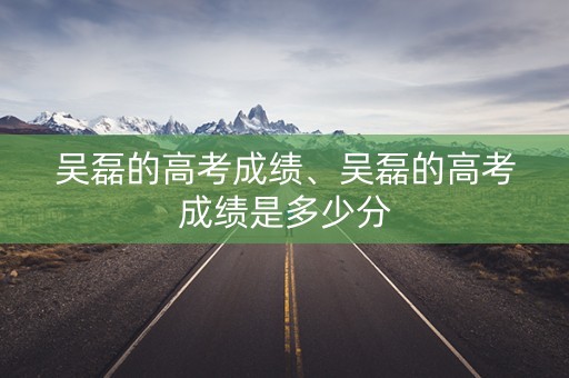 吴磊的高考成绩、吴磊的高考成绩是多少分