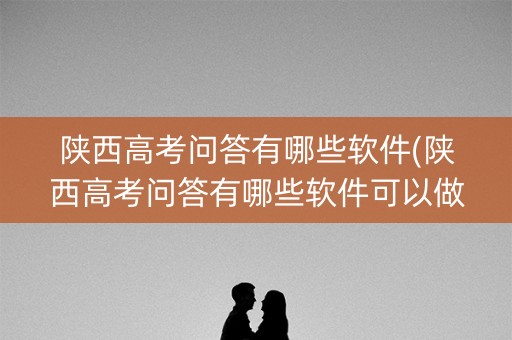 陕西高考问答有哪些软件(陕西高考问答有哪些软件可以做) 陕西高考问答有哪些软件(陕西高考问答有哪些软件可以做)