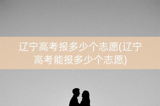 辽宁高考报多少个志愿(辽宁高考能报多少个志愿)