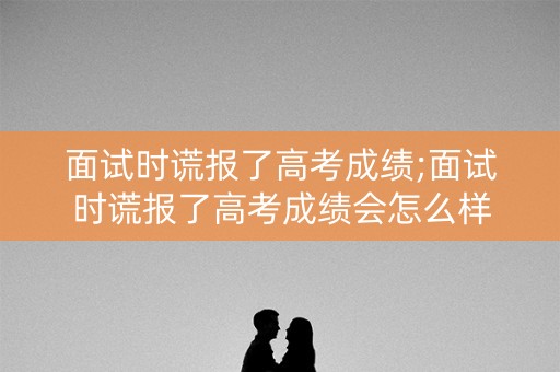 面试时谎报了高考成绩;面试时谎报了高考成绩会怎么样