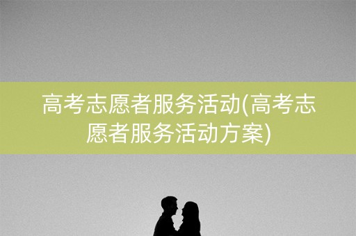 高考志愿者服务活动(高考志愿者服务活动方案) 高考志愿者服务活动(高考志愿者服务活动方案)