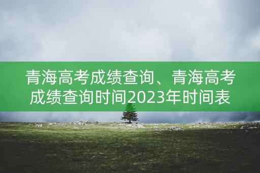 青海高考成绩查询、青海高考成绩查询时间2023年时间表