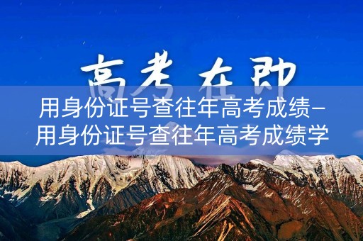 用身份证号查往年高考成绩—用身份证号查往年高考成绩学信网